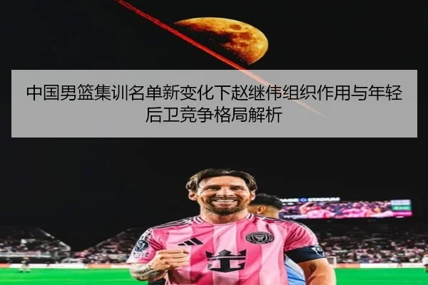 中国男篮集训名单新变化下赵继伟组织作用与年轻后卫竞争格局解析