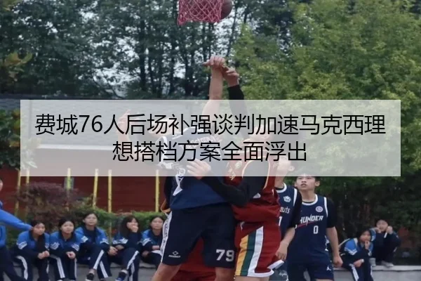 费城76人后场补强谈判加速马克西理想搭档方案全面浮出