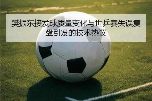樊振东接发球质量变化与世乒赛失误复盘引发的技术热议