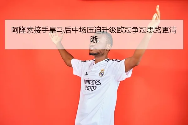 阿隆索接手皇马后中场压迫升级欧冠争冠思路更清晰